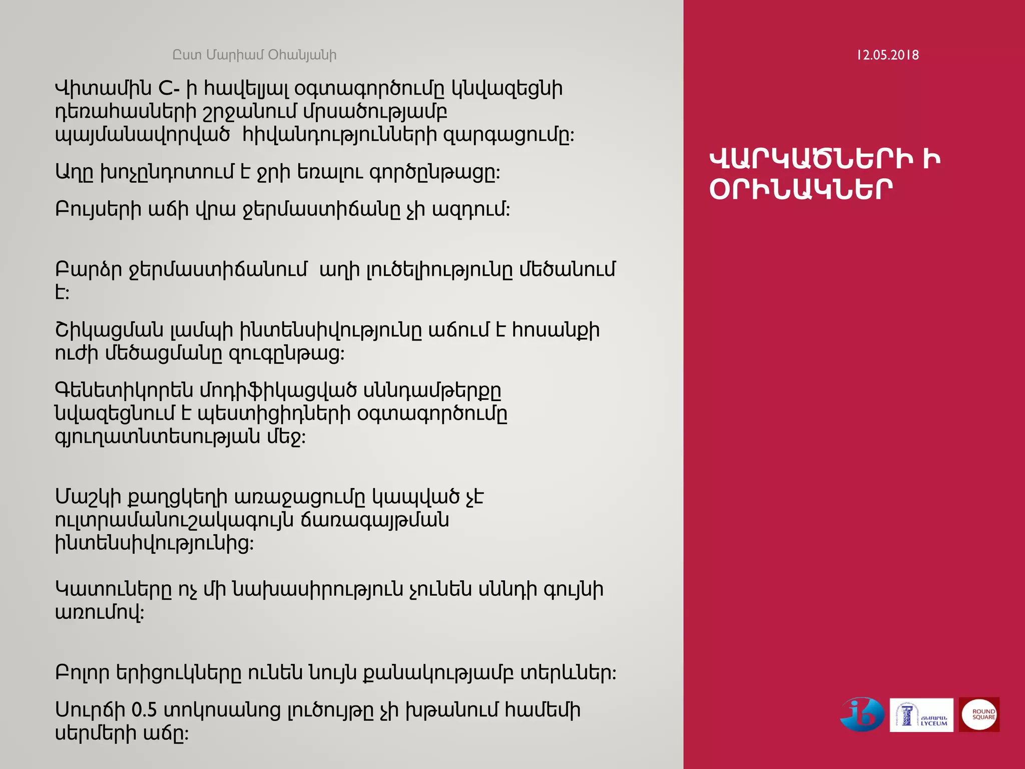 ՎԱՐԿԱԾՆԵՐԻ Ի
ՕՐԻՆԱԿՆԵՐ
Վիտամին C- ի հավելյալ օգտագործումը կնվազեցնի
դեռահասների շրջանում մրսածությամբ
պայմանավորված հիվանդությունների զարգացումը:
Աղը խոչընդոտում է ջրի եռալու գործընթացը:
Բույսերի աճի վրա ջերմաստիճանը չի ազդում:
Բարձր ջերմաստիճանում աղի լուծելիությունը մեծանում
է:
Շիկացման լամպի ինտենսիվությունը աճում է հոսանքի
ուժի մեծացմանը զուգընթաց:
Գենետիկորեն մոդիֆիկացված սննդամթերքը
նվազեցնում է պեստիցիդների օգտագործումը
գյուղատնտեսության մեջ:
Մաշկի քաղցկեղի առաջացումը կապված չէ
ուլտրամանուշակագույն ճառագայթման
ինտենսիվությունից:
Կատուները ոչ մի նախասիրություն չունեն սննդի գույնի
առումով:
Բոլոր երիցուկները ունեն նույն քանակությամբ տերևներ:
Սուրճի 0.5 տոկոսանոց լուծույթը չի խթանում համեմի
սերմերի աճը:
12.05.2018Ըստ Մարիամ Օհանյանի
 