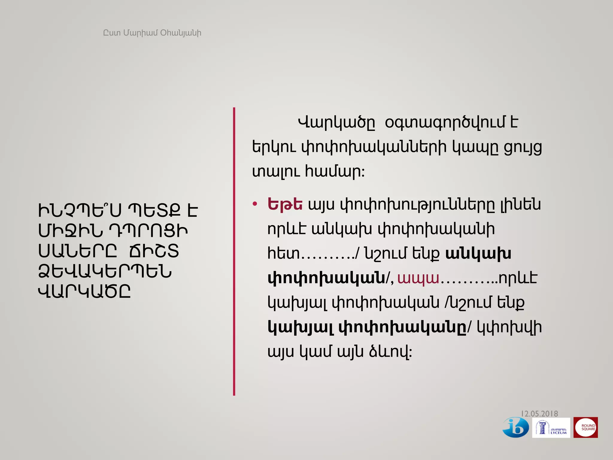 ԻՆՉՊԵ՞Ս ՊԵՏՔ Է
ՄԻՋԻՆ ԴՊՐՈՑԻ
ՍԱՆԵՐԸ ՃԻՇՏ
ՁԵՎԱԿԵՐՊԵՆ
ՎԱՐԿԱԾԸ
Վարկածը օգտագործվում է
երկու փոփոխականների կապը ցույց
տալու համար:
• Եթե այս փոփոխությունները լինեն
որևէ անկախ փոփոխականի
հետ………./ նշում ենք անկախ
փոփոխական/, ապա………..որևէ
կախյալ փոփոխական /նշում ենք
կախյալ փոփոխականը/ կփոխվի
այս կամ այն ձևով:
12.05.2018
Ըստ Մարիամ Օհանյանի
 