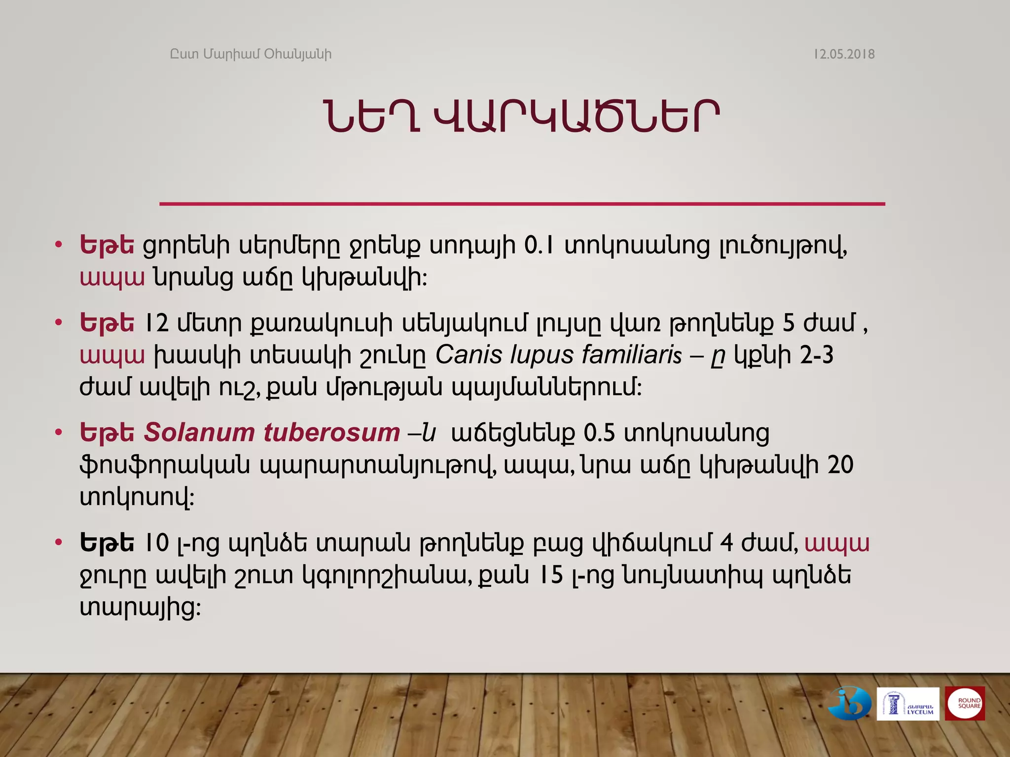 ՆԵՂ ՎԱՐԿԱԾՆԵՐ
• Եթե ցորենի սերմերը ջրենք սոդայի 0.1 տոկոսանոց լուծույթով,
ապա նրանց աճը կխթանվի:
• Եթե 12 մետր քառակուսի սենյակում լույսը վառ թողնենք 5 ժամ ,
ապա խասկի տեսակի շունը Canis lupus familiaris – ը կքնի 2-3
ժամ ավելի ուշ, քան մթության պայմաններում:
• Եթե Solanum tuberosum –ն աճեցնենք 0.5 տոկոսանոց
ֆոսֆորական պարարտանյութով, ապա, նրա աճը կխթանվի 20
տոկոսով:
• Եթե 10 լ-ոց պղնձե տարան թողնենք բաց վիճակում 4 ժամ, ապա
ջուրը ավելի շուտ կգոլորշիանա, քան 15 լ-ոց նույնատիպ պղնձե
տարայից:
12.05.2018Ըստ Մարիամ Օհանյանի
 