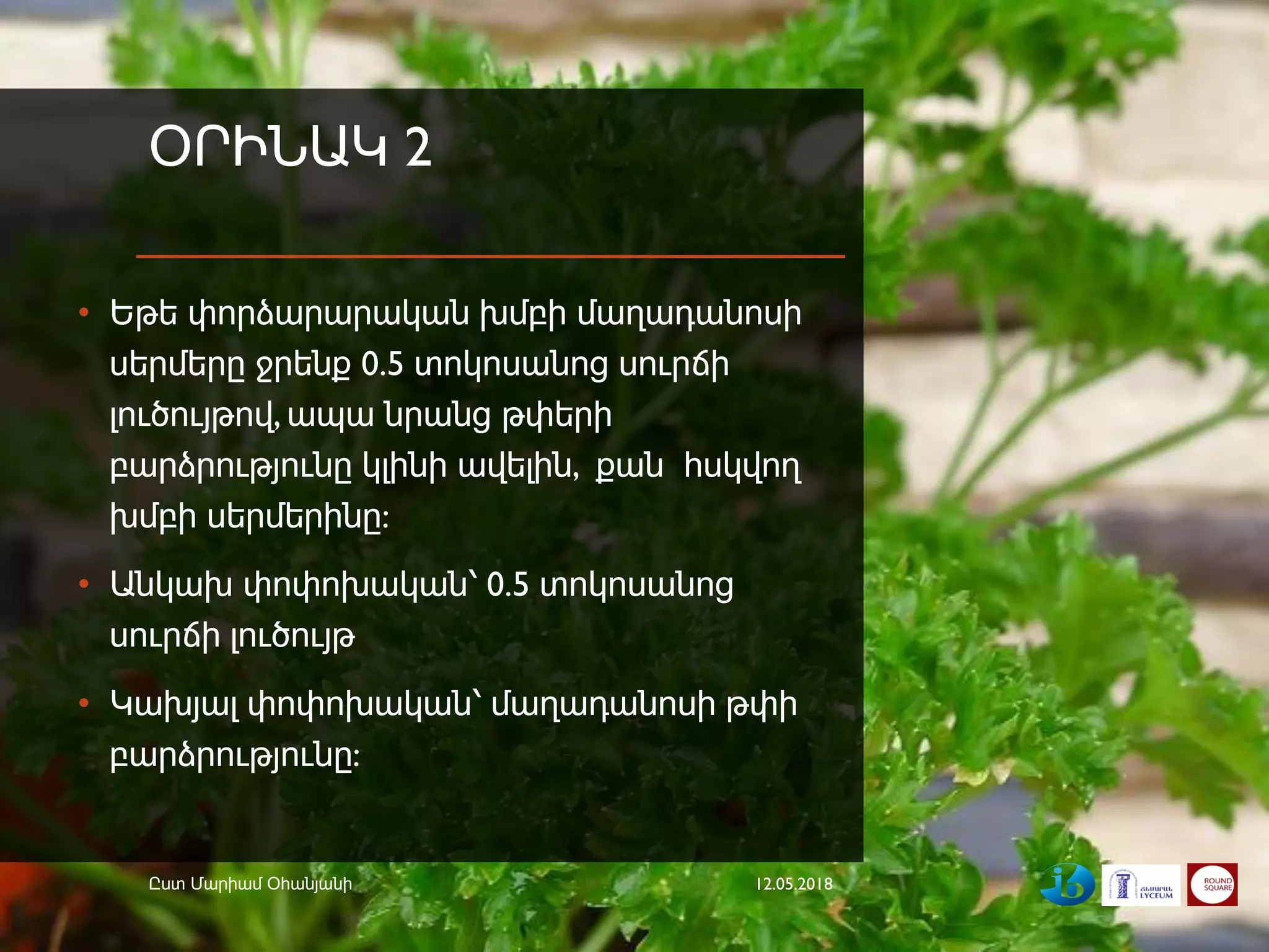 ՕՐԻՆԱԿ 2
• Եթե փորձարարական խմբի մաղադանոսի
սերմերը ջրենք 0.5 տոկոսանոց սուրճի
լուծույթով, ապա նրանց թփերի
բարձրությունը կլինի ավելին, քան հսկվող
խմբի սերմերինը:
• Անկախ փոփոխական՝ 0.5 տոկոսանոց
սուրճի լուծույթ
• Կախյալ փոփոխական՝ մաղադանոսի թփի
բարձրությունը:
12.05.2018Ըստ Մարիամ Օհանյանի
 