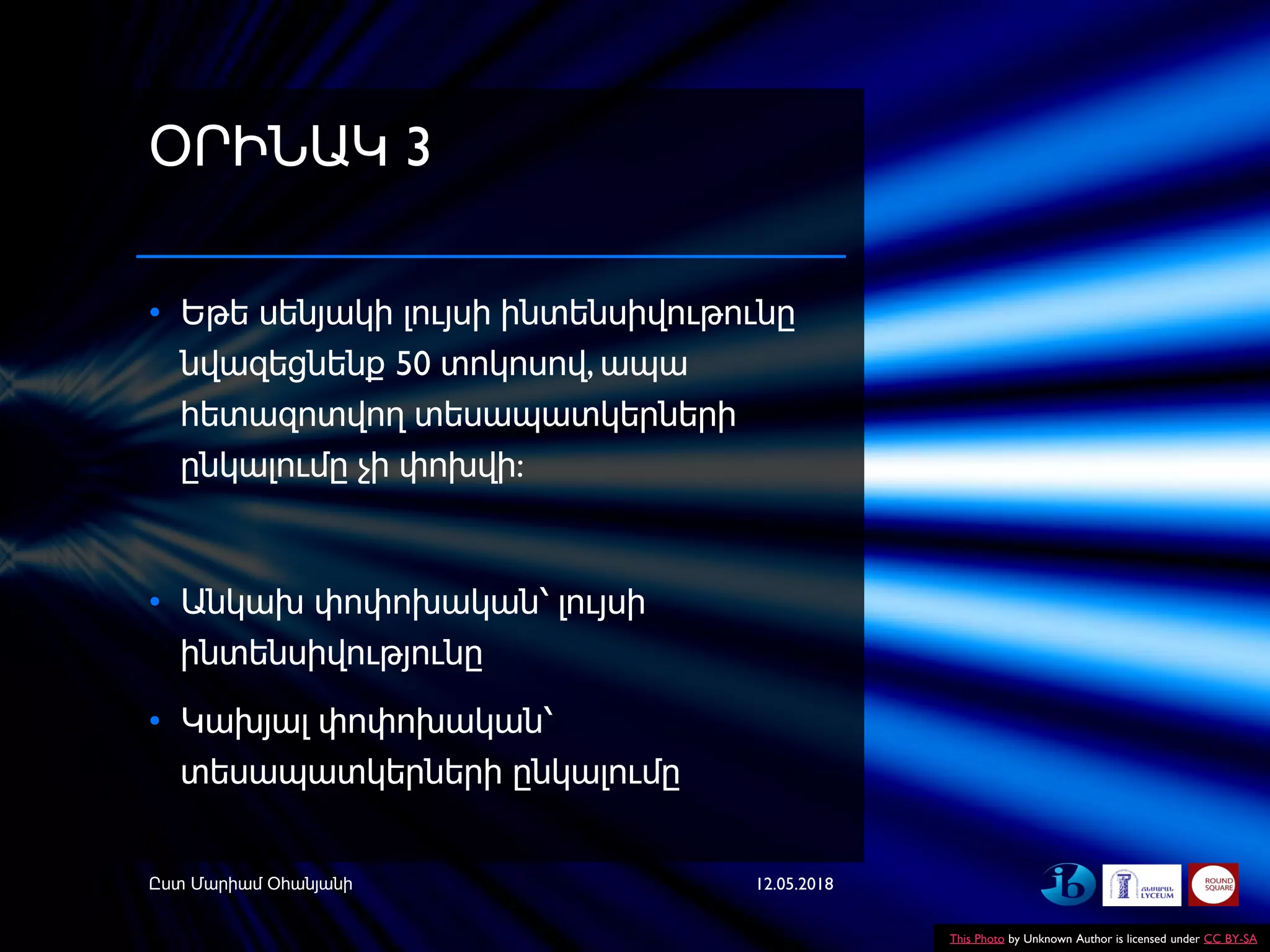 ՕՐԻՆԱԿ 3
• Եթե սենյակի լույսի ինտենսիվութունը
նվազեցնենք 50 տոկոսով, ապա
հետազոտվող տեսապատկերների
ընկալումը չի փոխվի:
• Անկախ փոփոխական՝ լույսի
ինտենսիվությունը
• Կախյալ փոփոխական՝
տեսապատկերների ընկալումը
12.05.2018Ըստ Մարիամ Օհանյանի
This Photo by Unknown Author is licensed under CC BY-SA
 