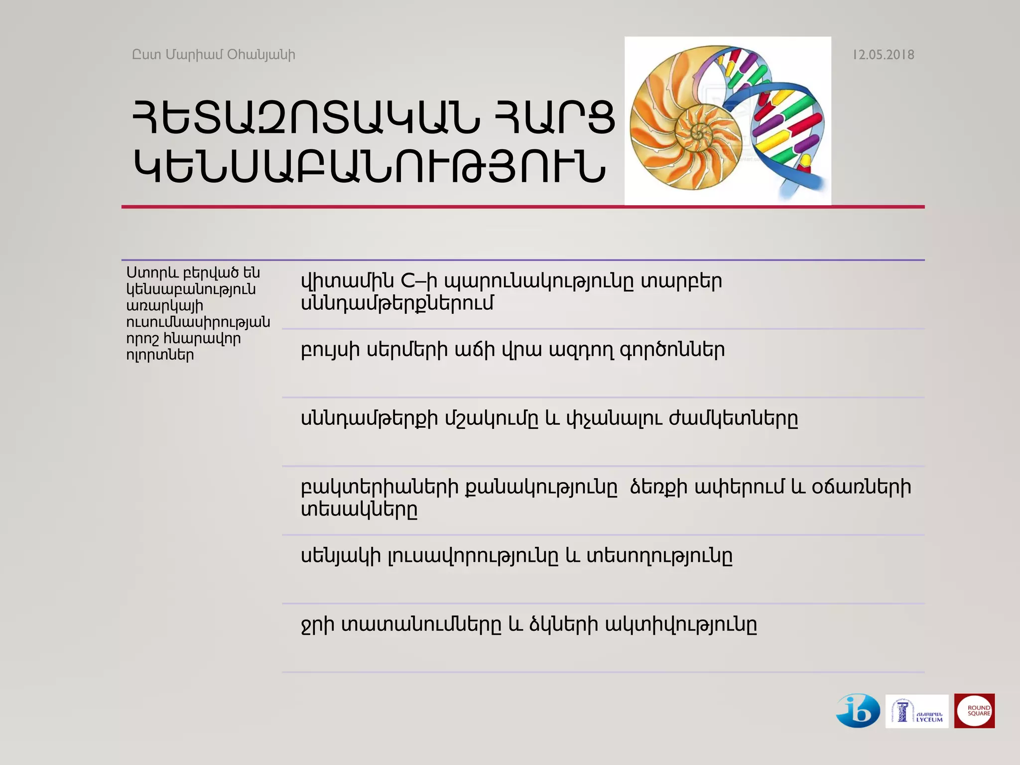 ՀԵՏԱԶՈՏԱԿԱՆ ՀԱՐՑ
ԿԵՆՍԱԲԱՆՈՒԹՅՈՒՆ
Ստորև բերված են
կենսաբանություն
առարկայի
ուսումնասիրության
որոշ հնարավոր
ոլորտներ
վիտամին C–ի պարունակությունը տարբեր
սննդամթերքներում
բույսի սերմերի աճի վրա ազդող գործոններ
սննդամթերքի մշակումը և փչանալու ժամկետները
բակտերիաների քանակությունը ձեռքի ափերում և օճառների
տեսակները
սենյակի լուսավորությունը և տեսողությունը
ջրի տատանումները և ձկների ակտիվությունը
12.05.2018Ըստ Մարիամ Օհանյանի
 