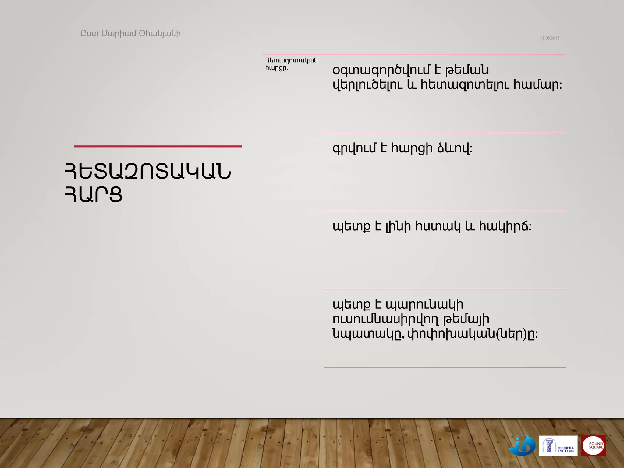ՀԵՏԱԶՈՏԱԿԱՆ
ՀԱՐՑ
Հետազոտական
հարցը.
օգտագործվում է թեման
վերլուծելու և հետազոտելու համար:
գրվում է հարցի ձևով:
պետք է լինի հստակ և հակիրճ:
պետք է պարունակի
ուսումնասիրվող թեմայի
նպատակը, փոփոխական(ներ)ը:
12.05.2018
Ըստ Մարիամ Օհանյանի
 