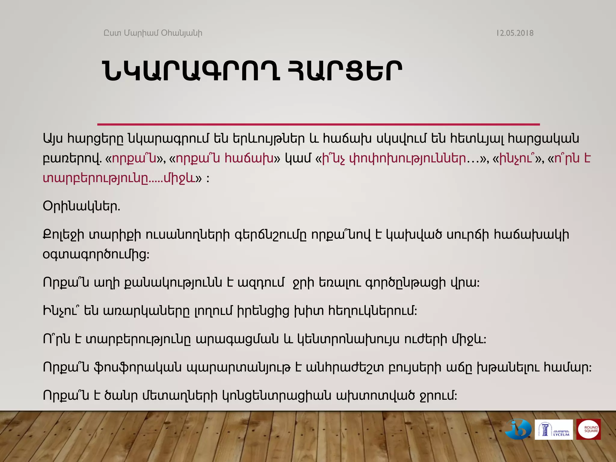 ՆԿԱՐԱԳՐՈՂ ՀԱՐՑԵՐ
Այս հարցերը նկարագրում են երևույթներ և հաճախ սկսվում են հետևյալ հարցական
բառերով. «որքա՞ն», «որքա՞ն հաճախ» կամ «ի՞նչ փոփոխություններ…», «ինչու՞», «ո՞րն է
տարբերությունը.....միջև» :
Օրինակներ.
Քոլեջի տարիքի ուսանողների գերճնշումը որքա՞նով է կախված սուրճի հաճախակի
օգտագործումից:
Որքա՞ն աղի քանակությունն է ազդում ջրի եռալու գործընթացի վրա:
Ինչու՞ են առարկաները լողում իրենցից խիտ հեղուկներում:
Ո՞րն է տարբերությունը արագացման և կենտրոնախույս ուժերի միջև:
Որքա՞ն ֆոսֆորական պարարտանյութ է անհրաժեշտ բույսերի աճը խթանելու համար:
Որքա՞ն է ծանր մետաղների կոնցենտրացիան ախտոտված ջրում:
12.05.2018Ըստ Մարիամ Օհանյանի
 
