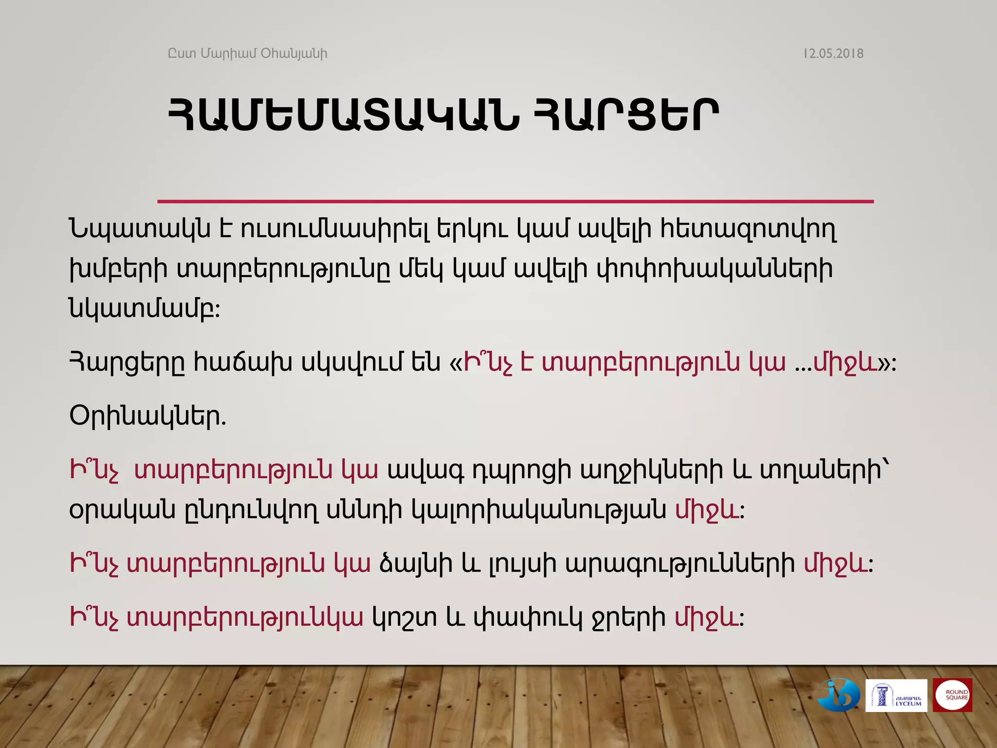 ՀԱՄԵՄԱՏԱԿԱՆ ​​ՀԱՐՑԵՐ
Նպատակն է ուսումնասիրել երկու կամ ավելի հետազոտվող
խմբերի տարբերությունը մեկ կամ ավելի փոփոխականների
նկատմամբ:
Հարցերը հաճախ սկսվում են «Ի՞նչ է տարբերություն կա ...միջև»:
Օրինակներ.
Ի՞նչ տարբերություն կա ավագ դպրոցի աղջիկների և տղաների՝
օրական ընդունվող սննդի կալորիականության միջև:
Ի՞նչ տարբերություն կա ձայնի և լույսի արագությունների միջև:
Ի՞նչ տարբերությունկա կոշտ և փափուկ ջրերի միջև:
12.05.2018Ըստ Մարիամ Օհանյանի
 