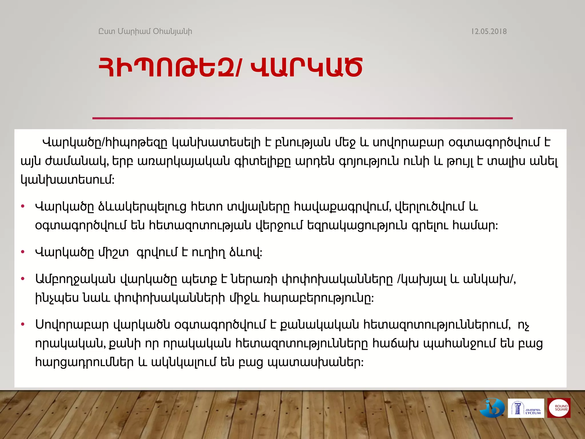 ՀԻՊՈԹԵԶ/ ՎԱՐԿԱԾ
Վարկածը/հիպոթեզը կանխատեսելի է բնության մեջ և սովորաբար օգտագործվում է
այն ժամանակ, երբ առարկայական գիտելիքը արդեն գոյություն ունի և թույլ է տալիս անել
կանխատեսում:
• Վարկածը ձևակերպելուց հետո տվյալները հավաքագրվում, վերլուծվում և
օգտագործվում են հետազոտության վերջում եզրակացություն գրելու համար:
• Վարկածը միշտ գրվում է ուղիղ ձևով:
• Ամբողջական վարկածը պետք է ներառի փոփոխականները /կախյալ և անկախ/,
ինչպես նաև փոփոխականների միջև հարաբերությունը:
• Սովորաբար վարկածն օգտագործվում է քանակական հետազոտություններում, ոչ
որակական, քանի որ որակական հետազոտությունները հաճախ պահանջում են բաց
հարցադրումներ և ակնկալում են բաց պատասխաներ:
12.05.2018Ըստ Մարիամ Օհանյանի
 