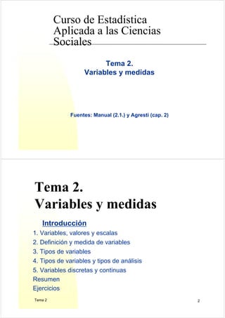 Curso de Estadística
Aplicada a las Ciencias
Sociales
Tema 2.
Variables y medidas
Fuentes: Manual (2.1.) y Agresti (cap. 2)
Tema 2 2
Tema 2.
Variables y medidas
Introducción
1. Variables, valores y escalas
2. Definición y medida de variables
3. Tipos de variables
4. Tipos de variables y tipos de análisis
5. Variables discretas y continuas
Resumen
Ejercicios
 