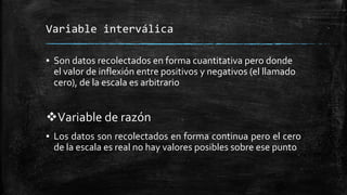 Variable interválica
▪ Son datos recolectados en forma cuantitativa pero donde
el valor de inflexión entre positivos y negativos (el llamado
cero), de la escala es arbitrario
Variable de razón
▪ Los datos son recolectados en forma continua pero el cero
de la escala es real no hay valores posibles sobre ese punto
 