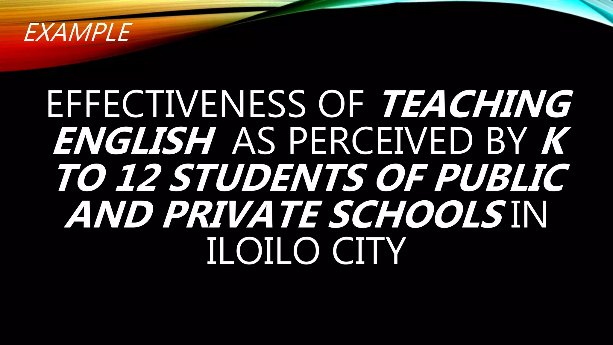 EXAMPLE
EFFECTIVENESS OF TEACHING
ENGLISH AS PERCEIVED BY K
TO 12 STUDENTS OF PUBLIC
AND PRIVATE SCHOOLS IN
ILOILO CITY
 