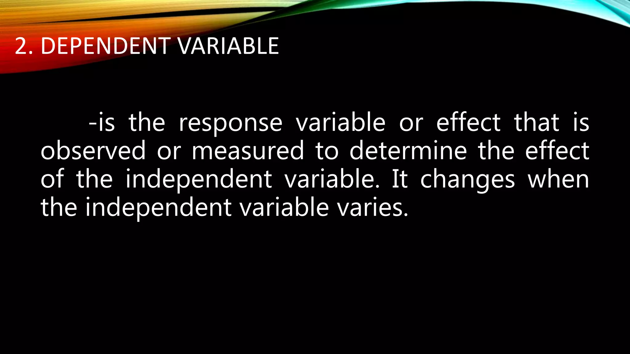 2. DEPENDENT VARIABLE
-is the response variable or effect that is
observed or measured to determine the effect
of the independent variable. It changes when
the independent variable varies.
 