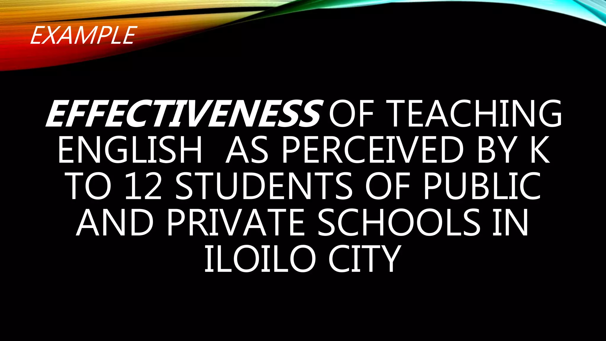 EXAMPLE
EFFECTIVENESS OF TEACHING
ENGLISH AS PERCEIVED BY K
TO 12 STUDENTS OF PUBLIC
AND PRIVATE SCHOOLS IN
ILOILO CITY
 