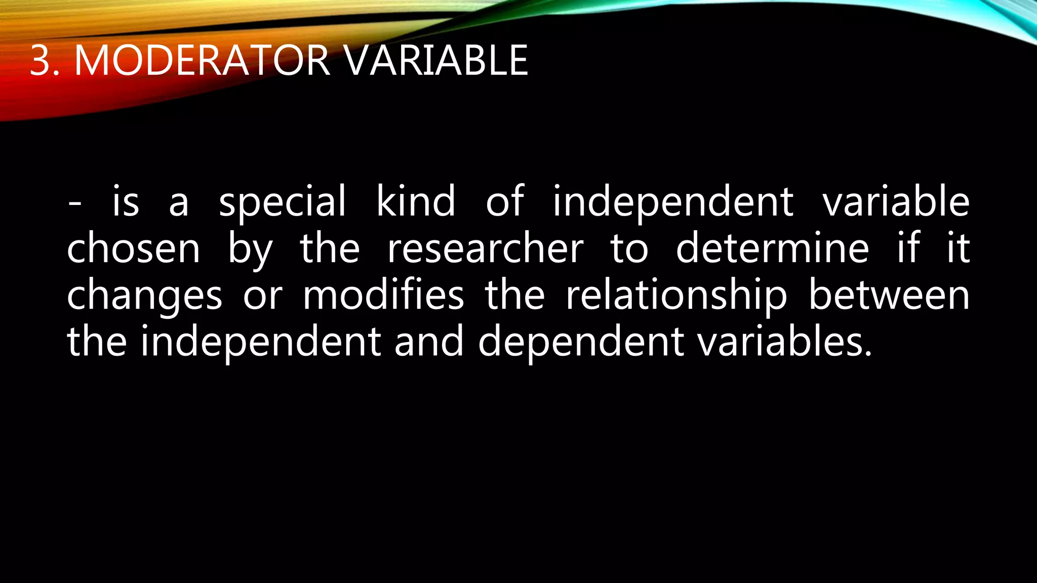 3. MODERATOR VARIABLE
- is a special kind of independent variable
chosen by the researcher to determine if it
changes or modifies the relationship between
the independent and dependent variables.
 
