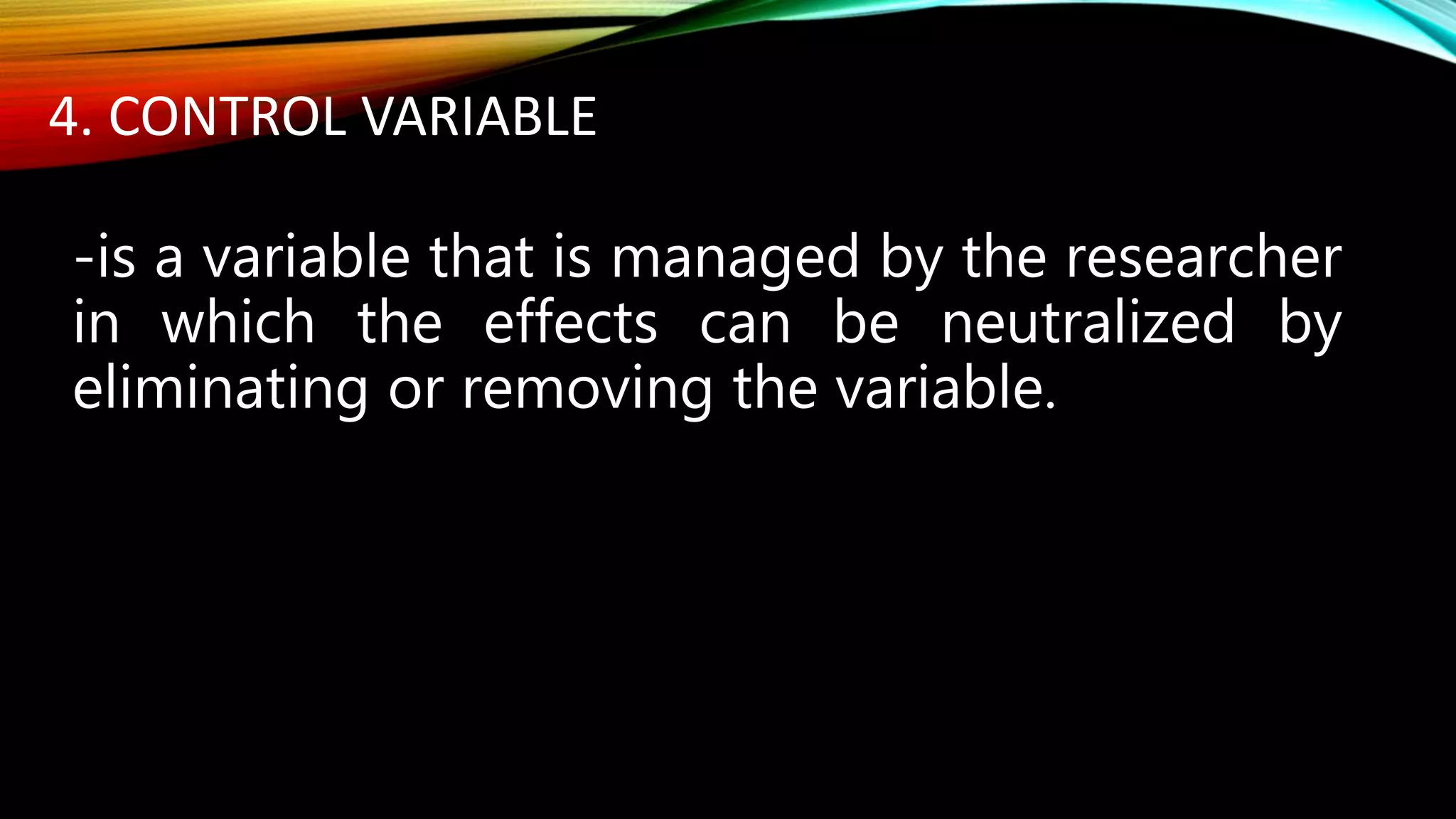 4. CONTROL VARIABLE
-is a variable that is managed by the researcher
in which the effects can be neutralized by
eliminating or removing the variable.
 