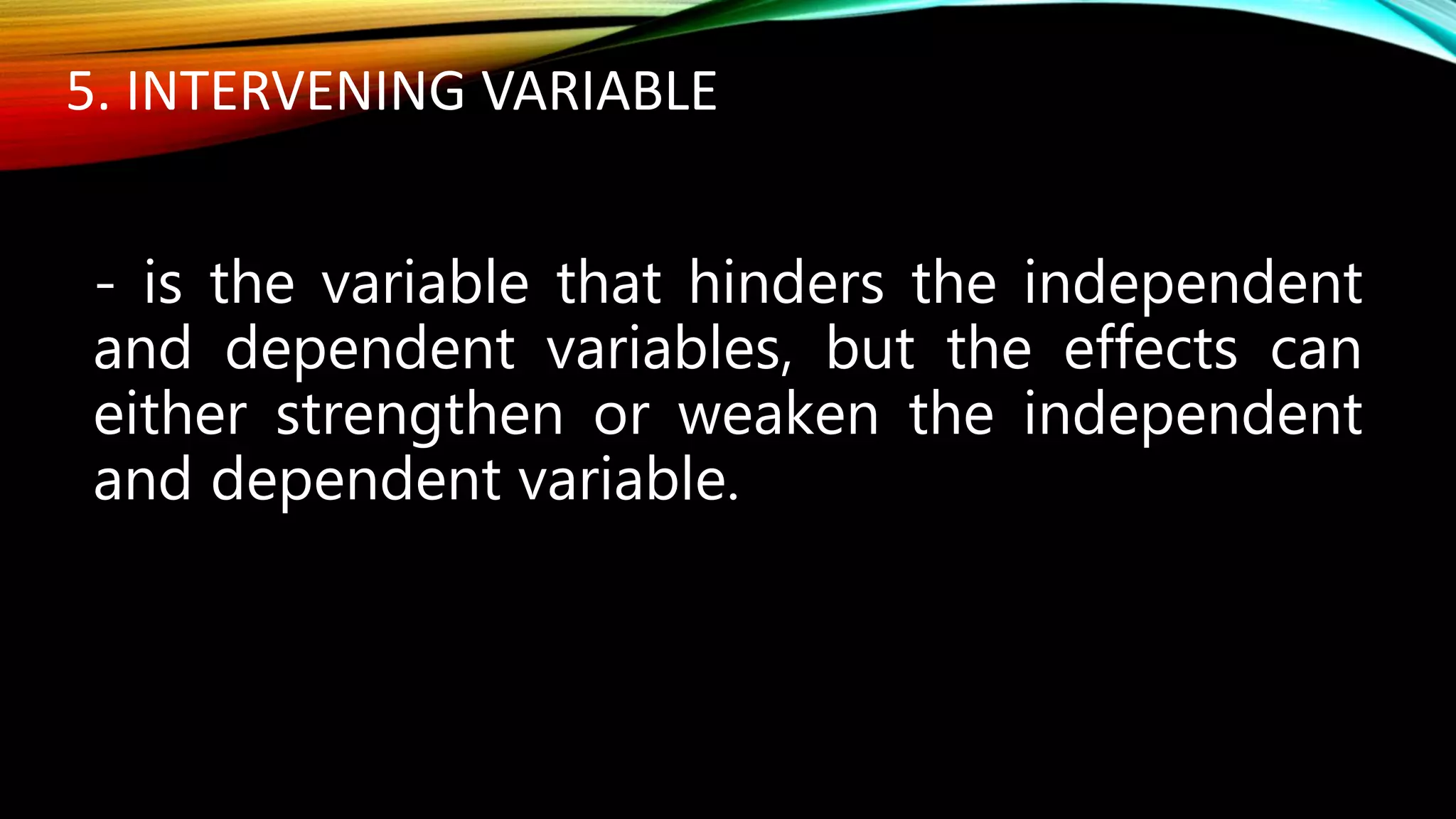 5. INTERVENING VARIABLE
- is the variable that hinders the independent
and dependent variables, but the effects can
either strengthen or weaken the independent
and dependent variable.
 