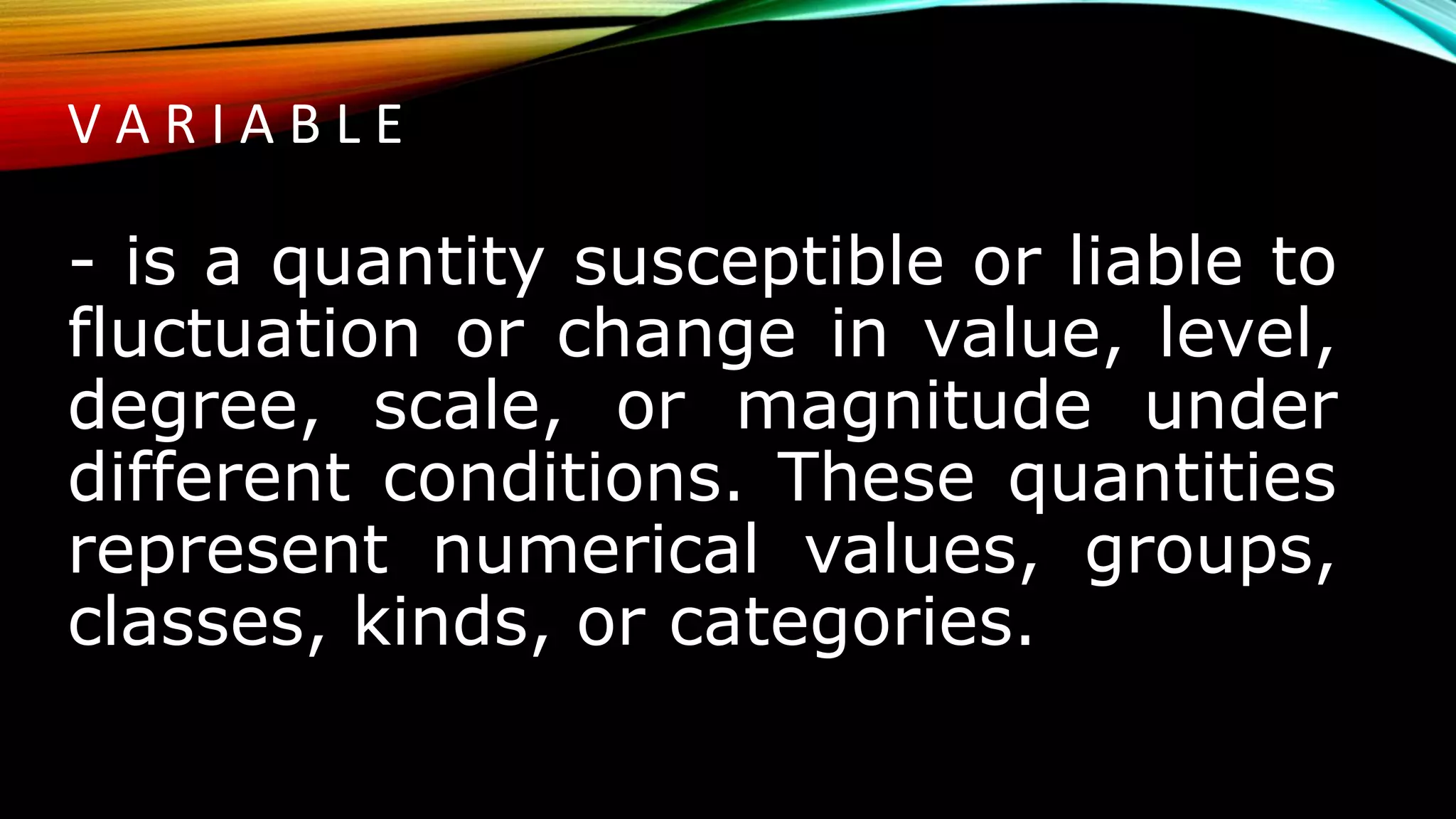 V A R I A B L E
- is a quantity susceptible or liable to
fluctuation or change in value, level,
degree, scale, or magnitude under
different conditions. These quantities
represent numerical values, groups,
classes, kinds, or categories.
 
