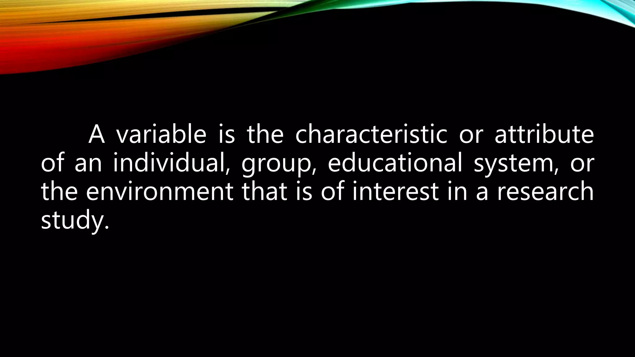 A variable is the characteristic or attribute
of an individual, group, educational system, or
the environment that is of interest in a research
study.
 
