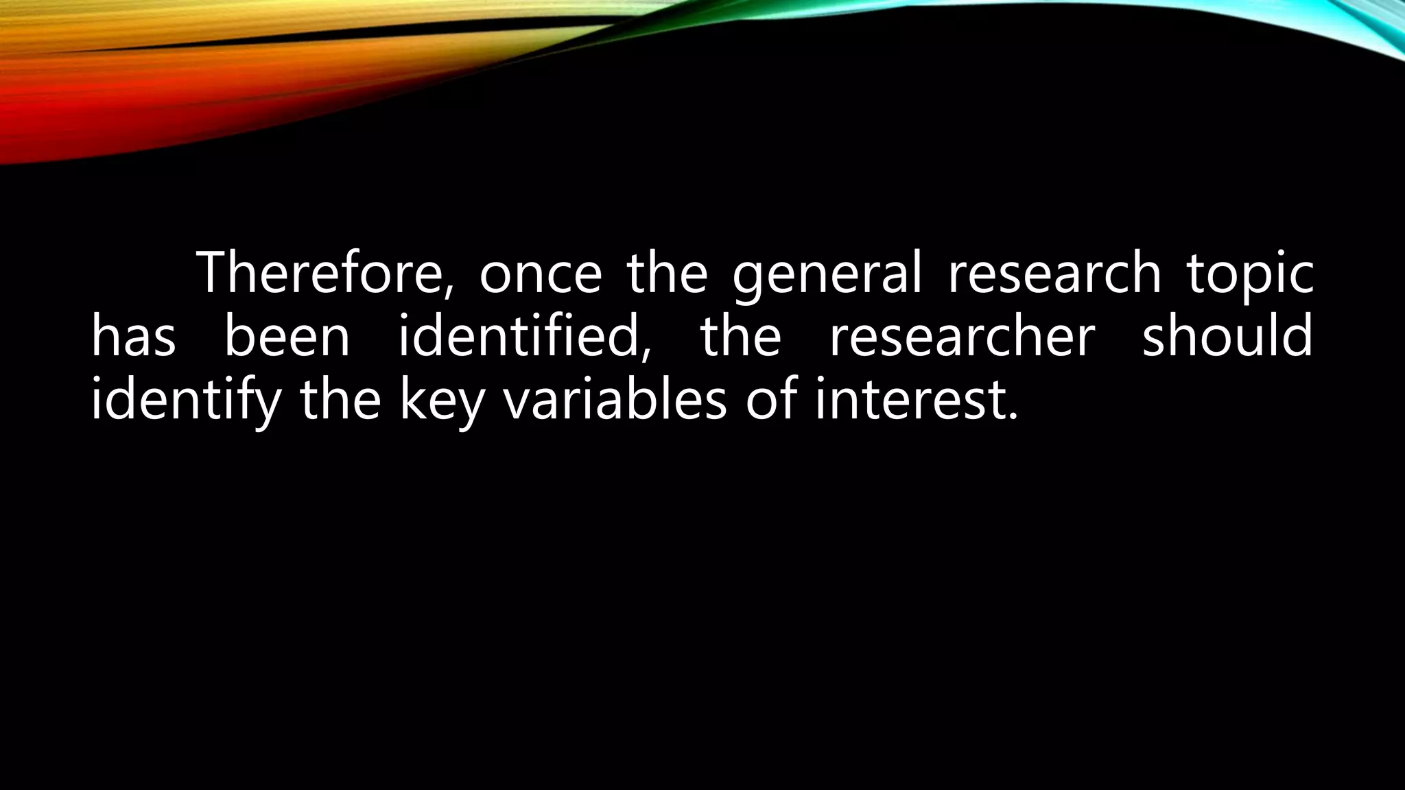 Therefore, once the general research topic
has been identified, the researcher should
identify the key variables of interest.
 