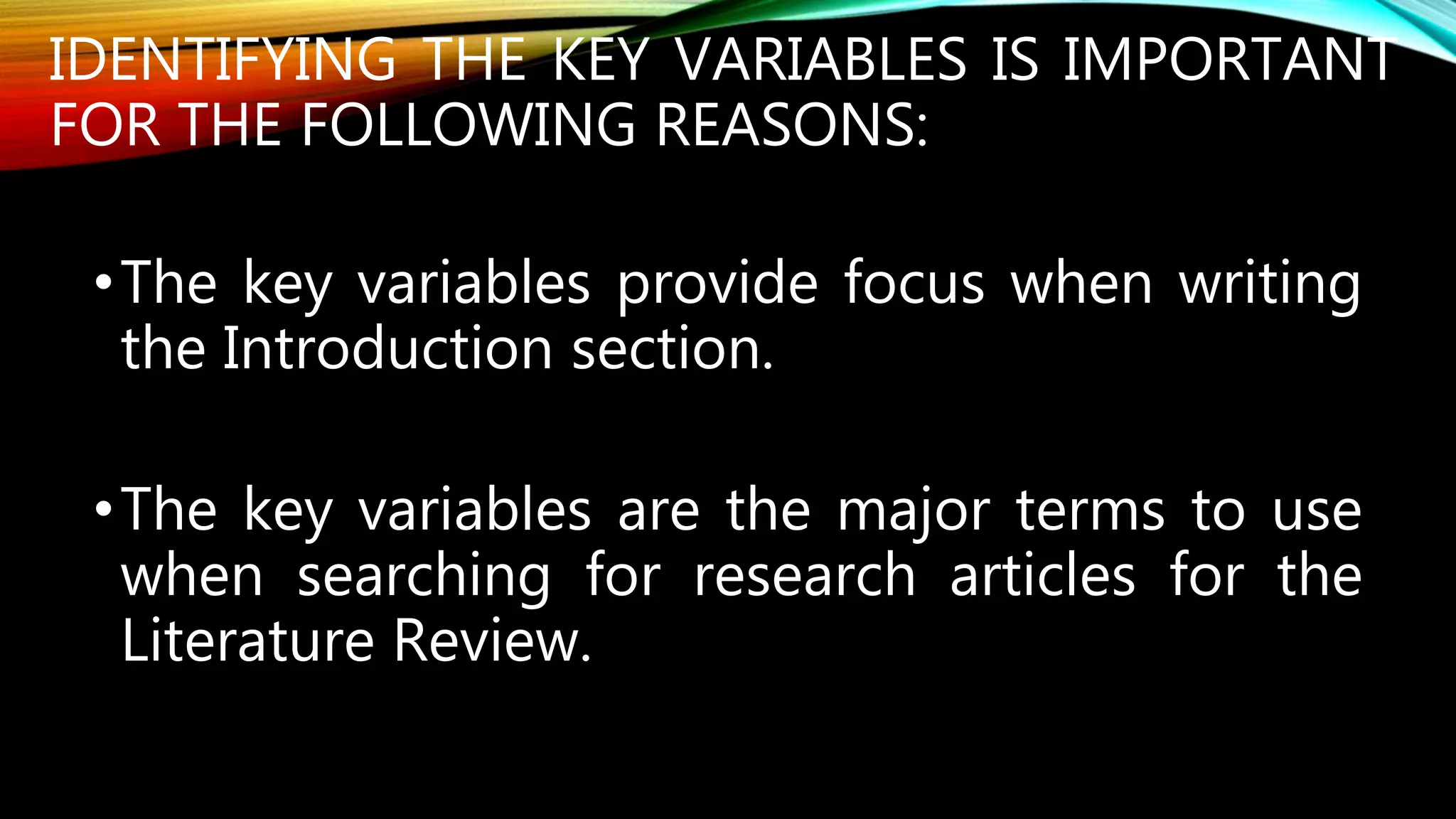 IDENTIFYING THE KEY VARIABLES IS IMPORTANT
FOR THE FOLLOWING REASONS:
•The key variables provide focus when writing
the Introduction section.
•The key variables are the major terms to use
when searching for research articles for the
Literature Review.
 