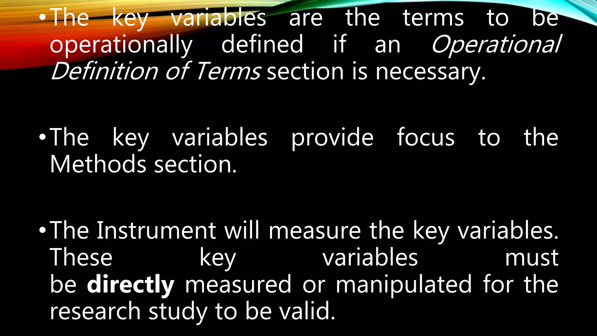 •The key variables are the terms to be
operationally defined if an Operational
Definition of Terms section is necessary.
•The key variables provide focus to the
Methods section.
•The Instrument will measure the key variables.
These key variables must
be directly measured or manipulated for the
research study to be valid.
 