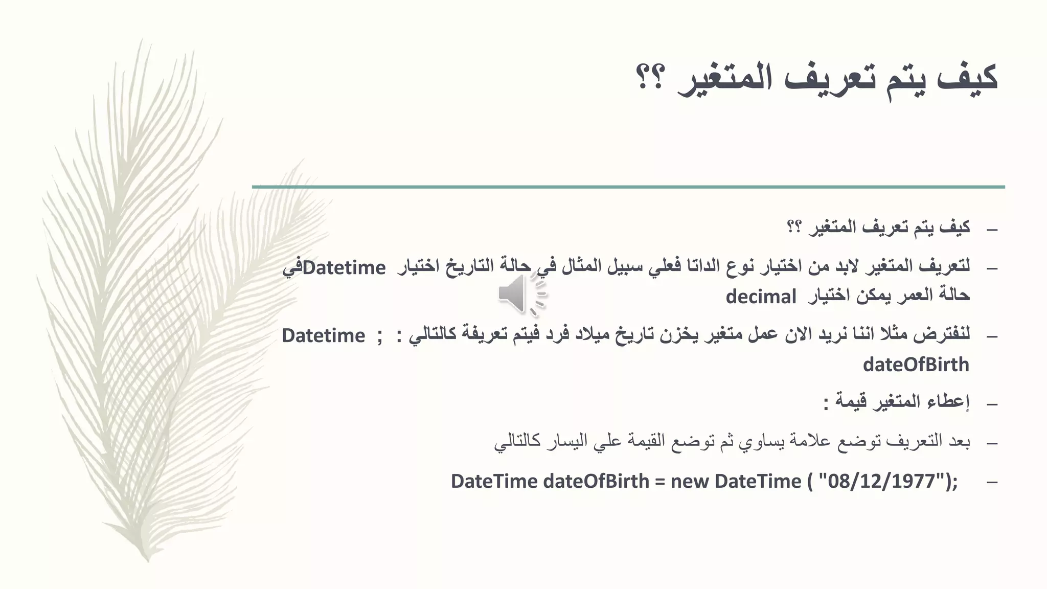 ‫؟؟‬ ‫المتغير‬ ‫تعريف‬ ‫يتم‬ ‫كيف‬
–‫؟؟‬ ‫المتغير‬ ‫تعريف‬ ‫يتم‬ ‫كيف‬
–‫اختيار‬ ‫التاريخ‬ ‫حالة‬ ‫في‬ ‫المثال‬ ‫سبيل‬ ‫فعلي‬ ‫الداتا‬ ‫نوع‬ ‫اختيار‬ ‫من‬ ‫البد‬ ‫المتغير‬ ‫لتعريف‬Datetime‫في‬
‫اختيار‬ ‫يمكن‬ ‫العمر‬ ‫حالة‬decimal
–‫كالتالي‬ ‫تعريفة‬ ‫فيتم‬ ‫فرد‬ ‫ميالد‬ ‫تاريخ‬ ‫يخزن‬ ‫متغير‬ ‫عمل‬ ‫االن‬ ‫نريد‬ ‫اننا‬ ‫مثال‬ ‫لنفترض‬:;Datetime
dateOfBirth
–‫قيمة‬ ‫المتغير‬ ‫إعطاء‬:
–‫كالتالي‬ ‫اليسار‬ ‫علي‬ ‫القيمة‬ ‫توضع‬ ‫ثم‬ ‫يساوي‬ ‫عالمة‬ ‫توضع‬ ‫التعريف‬ ‫بعد‬
–DateTime dateOfBirth = new DateTime ( "08/12/1977");
 