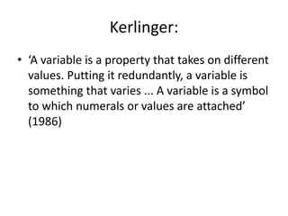 Kerlinger:
• ‘A variable is a property that takes on different
values. Putting it redundantly, a variable is
something that varies ... A variable is a symbol
to which numerals or values are attached’
(1986)
 