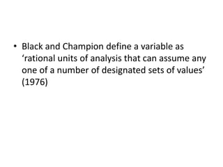 • Black and Champion define a variable as
‘rational units of analysis that can assume any
one of a number of designated sets of values’
(1976)
 