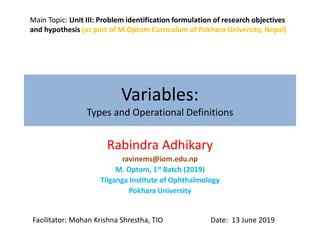 Variables:
Types and Operational Definitions
Rabindra Adhikary
ravinems@iom.edu.np
M. Optom, 1st Batch (2019)
Tilganga Institute of Ophthalmology
Pokhara University
Facilitator: Mohan Krishna Shrestha, TIO Date: 13 June 2019
Main Topic: Unit III: Problem identification formulation of research objectives
and hypothesis (as part of M.Optom Curriculum of Pokhara University, Nepal)
 