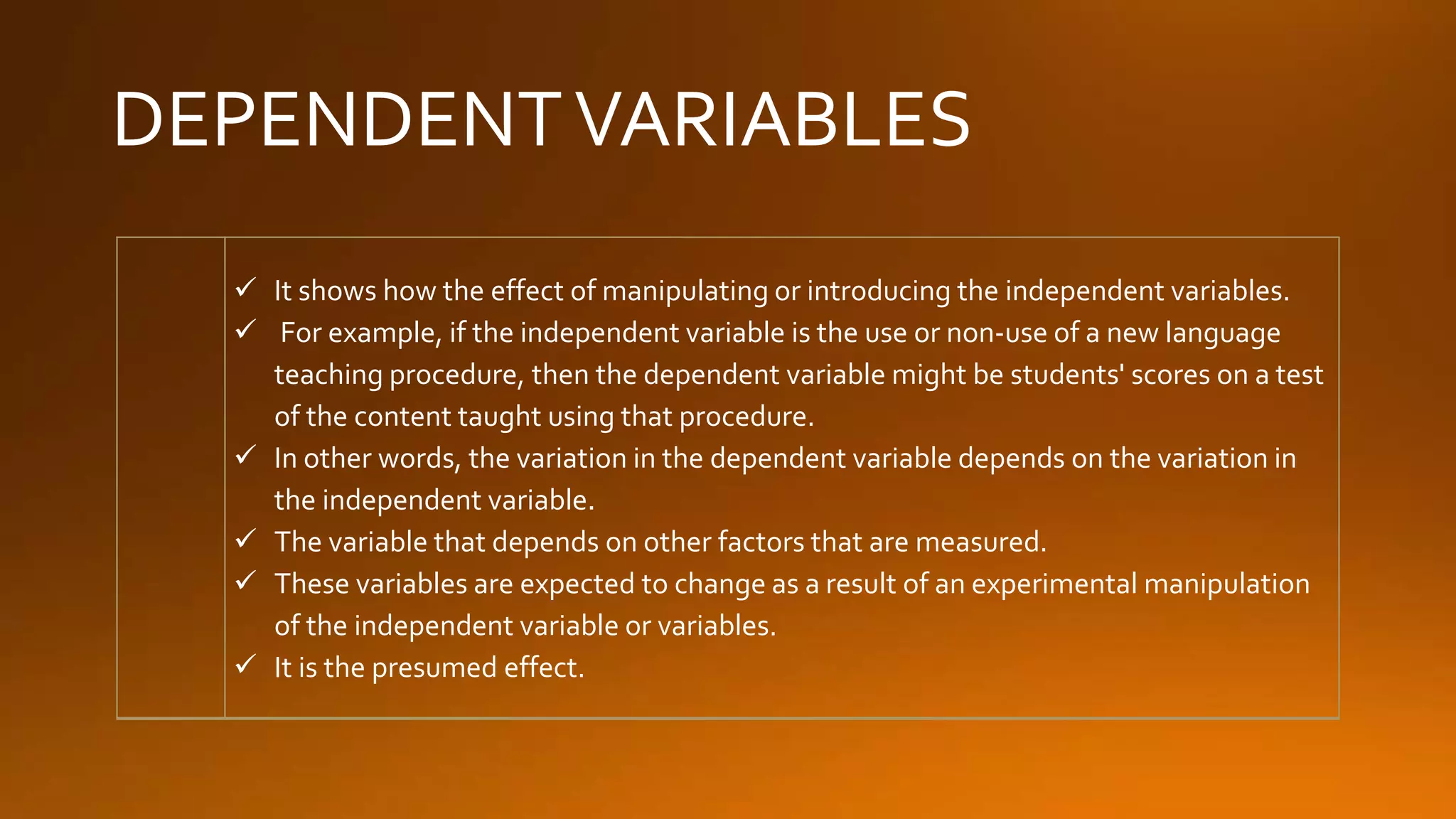 DEPENDENTVARIABLES
 It shows how the effect of manipulating or introducing the independent variables.
 For example, if the independent variable is the use or non-use of a new language
teaching procedure, then the dependent variable might be students' scores on a test
of the content taught using that procedure.
 In other words, the variation in the dependent variable depends on the variation in
the independent variable.
 The variable that depends on other factors that are measured.
 These variables are expected to change as a result of an experimental manipulation
of the independent variable or variables.
 It is the presumed effect.
 
