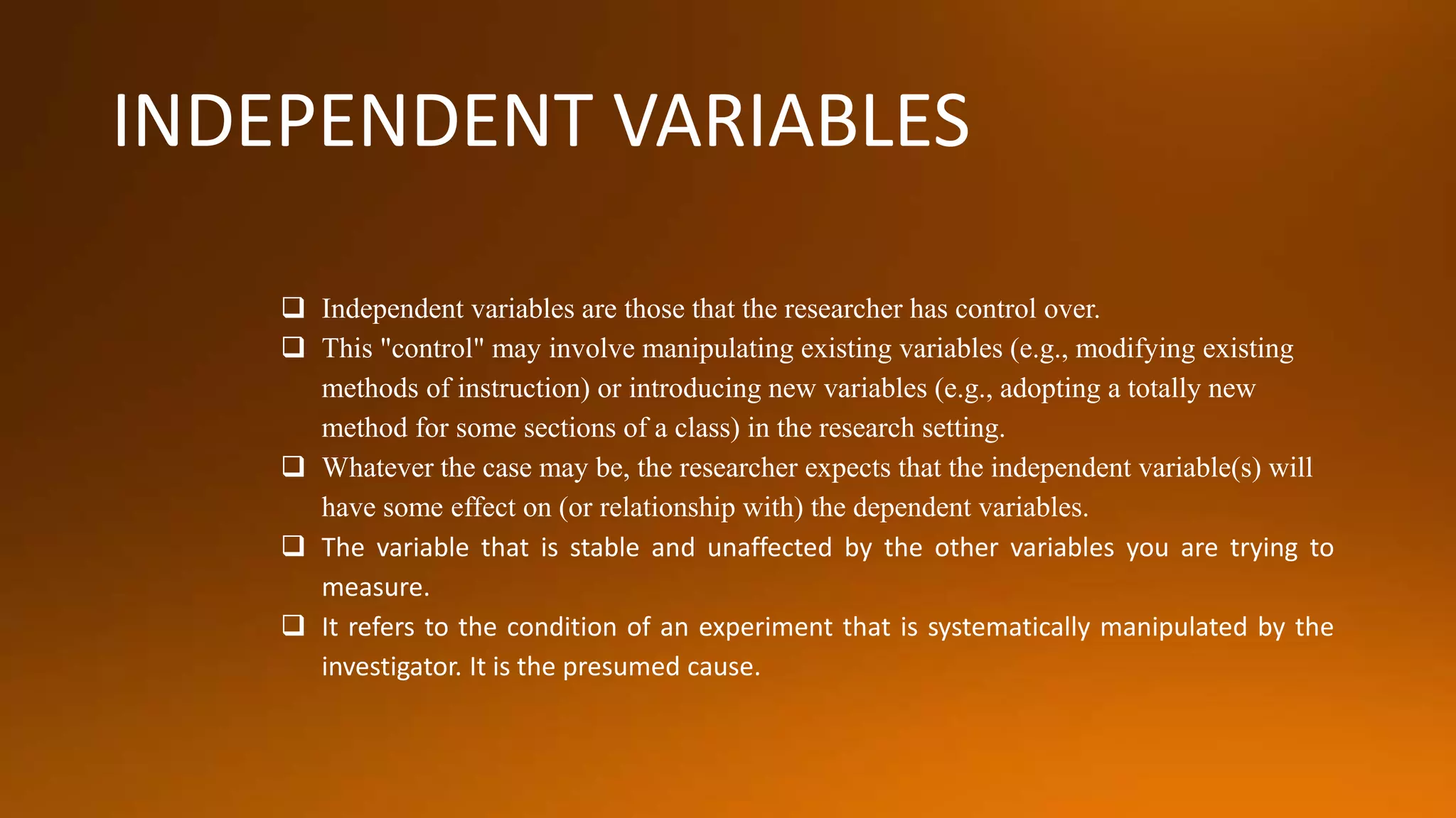 INDEPENDENT VARIABLES
 Independent variables are those that the researcher has control over.
 This "control" may involve manipulating existing variables (e.g., modifying existing
methods of instruction) or introducing new variables (e.g., adopting a totally new
method for some sections of a class) in the research setting.
 Whatever the case may be, the researcher expects that the independent variable(s) will
have some effect on (or relationship with) the dependent variables.
 The variable that is stable and unaffected by the other variables you are trying to
measure.
 It refers to the condition of an experiment that is systematically manipulated by the
investigator. It is the presumed cause.
 