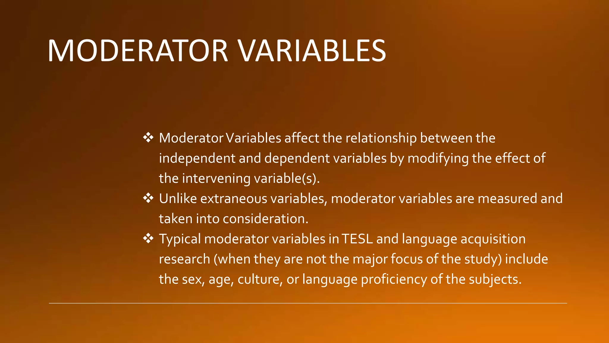 MODERATOR VARIABLES
 ModeratorVariables affect the relationship between the
independent and dependent variables by modifying the effect of
the intervening variable(s).
 Unlike extraneous variables, moderator variables are measured and
taken into consideration.
 Typical moderator variables inTESL and language acquisition
research (when they are not the major focus of the study) include
the sex, age, culture, or language proficiency of the subjects.
 