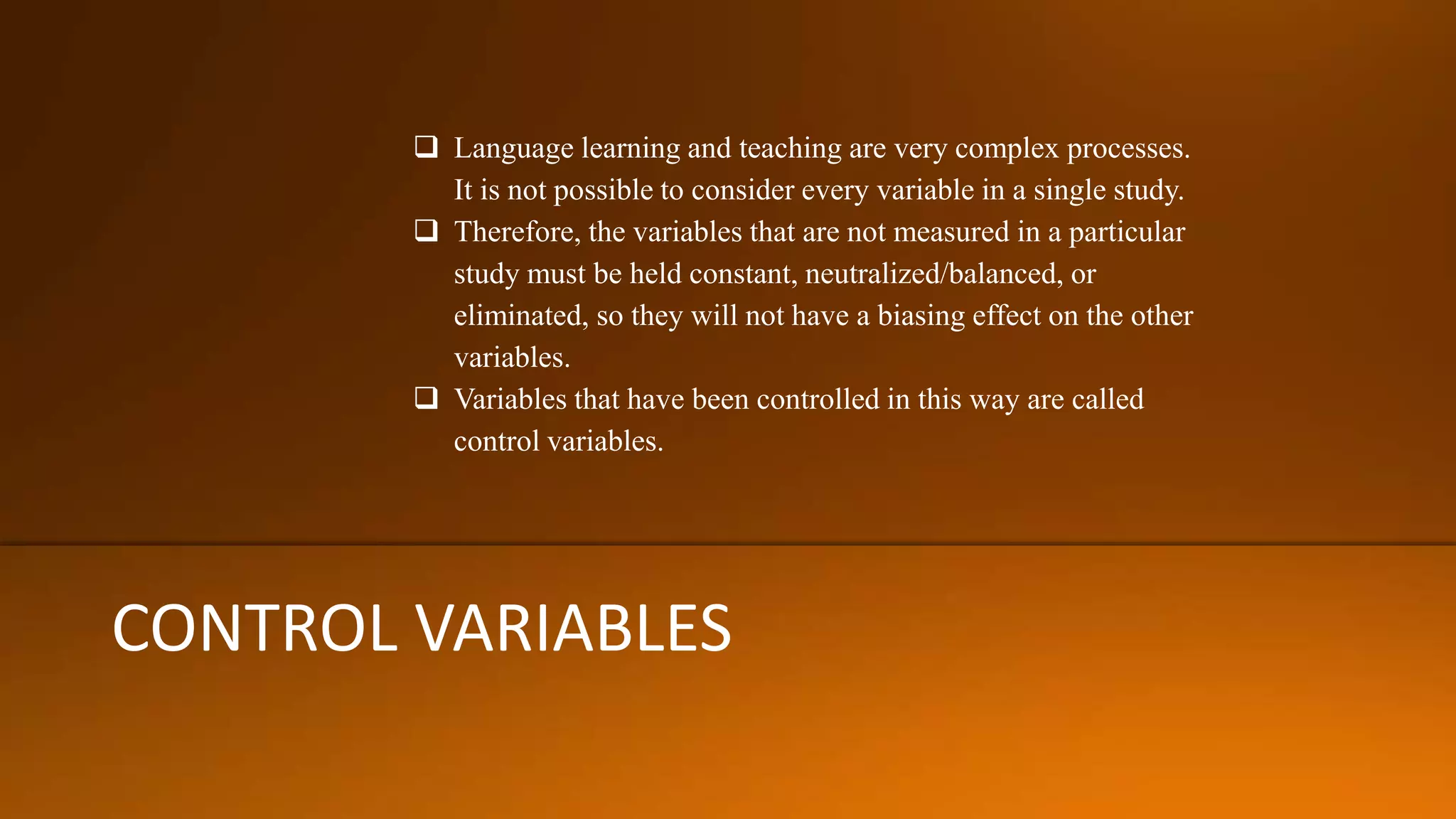CONTROL VARIABLES
 Language learning and teaching are very complex processes.
It is not possible to consider every variable in a single study.
 Therefore, the variables that are not measured in a particular
study must be held constant, neutralized/balanced, or
eliminated, so they will not have a biasing effect on the other
variables.
 Variables that have been controlled in this way are called
control variables.
 