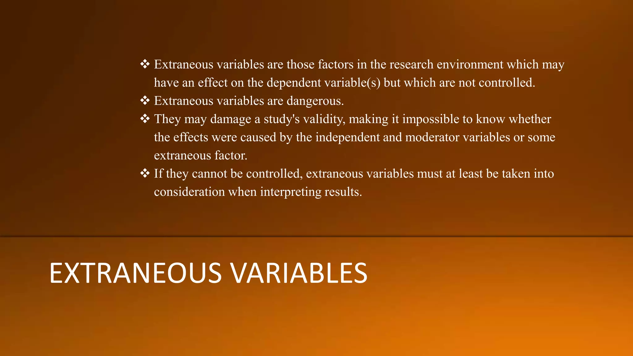 EXTRANEOUS VARIABLES
 Extraneous variables are those factors in the research environment which may
have an effect on the dependent variable(s) but which are not controlled.
 Extraneous variables are dangerous.
 They may damage a study's validity, making it impossible to know whether
the effects were caused by the independent and moderator variables or some
extraneous factor.
 If they cannot be controlled, extraneous variables must at least be taken into
consideration when interpreting results.
 