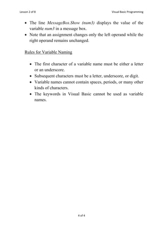 Lesson 2 of 8 Visual Basic Programming
4 of 4
 The line MessageBox.Show (num3) displays the value of the
variable num3 in a message box.
 Note that an assignment changes only the left operand while the
right operand remains unchanged.
Rules for Variable Naming
 The first character of a variable name must be either a letter
or an underscore.
 Subsequent characters must be a letter, underscore, or digit.
 Variable names cannot contain spaces, periods, or many other
kinds of characters.
 The keywords in Visual Basic cannot be used as variable
names.
 
