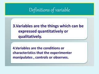 Definitions of variable
3.Variables are the things which can be
expressed quantitatively or
qualitatively.
4.Variables are the conditions or
characteristics that the experimenter
manipulates , controls or observes.
 
