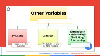SLIDESMANIA.COM
SLIDESMANIA.COM
Practical Research 2 Classroom Observation Thelma V. Villaflores October 4, 2021
Other Variables
Predictor
Used to predict
outcomes
Criterion
Predicted from one
or more variables
Extraneous/
Confounding/
Mediating/
Intervening
 