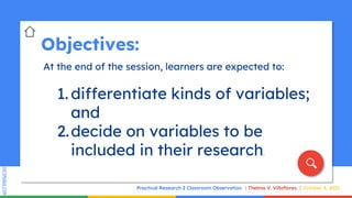 SLIDESMANIA.COM
SLIDESMANIA.COM
Objectives:
At the end of the session, learners are expected to:
1. differentiate kinds of variables;
and
2.decide on variables to be
included in their research.
Practical Research 2 Classroom Observation Thelma V. Villaflores October 4, 2021
 