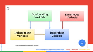 SLIDESMANIA.COM
SLIDESMANIA.COM
Practical Research 2 Classroom Observation Thelma V. Villaflores October 4, 2021
Confounding
Variable
Independent
Variable
Extraneous
Variable
Dependent
Variable
https://theory.labster.com/experimental_variables/
 