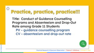 SLIDESMANIA.COM
SLIDESMANIA.COM
Title: Conduct of Guidance Counselling
Programs and Absenteeism and Drop-Out
Rate among Grade 11 Students
PV – guidance counselling program
CV – absenteeism and drop-out rate
Practical Research 2 Classroom Observation Thelma V. Villaflores October 4, 2021
 