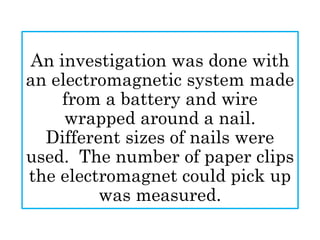 An investigation was done with
an electromagnetic system made
from a battery and wire
wrapped around a nail.
Different sizes of nails were
used. The number of paper clips
the electromagnet could pick up
was measured.
 