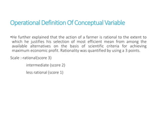 OperationalDefinitionOfConceptualVariable
•He further explained that the action of a farmer is rational to the extent to
which he justifies his selection of most efficient mean from among the
available alternatives on the basis of scientific criteria for achieving
maximum economic profit. Rationality was quantified by using a 3 points.
Scale :-rational(score 3)
intermediate (score 2)
less rational (score 1)
 