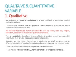 QUALITAIVE& QUANTITATIVE
VARIABLE
1. Qualitative
Any variable that cannot be manipulated or at least is difficult to manipulate is called
qualitative variable.
The qualitative variable refer to quality or characteristics or attribute and hence
known as attribute variable also.
All variable that include human characteristic such as colour, race, sex, religion,
education, adoption or attitude are qualitative variables.
They are descriptive in nature. Since qualitative characters cannot be ordered in
magnitude; their precise measurements are not possible.
However, we may obtain frequencies (a qualitative variable), corresponding to
different categories of opinion (a qualitative character), by assigning values in order.
These variable are also known as organismic variable variables.
These include attribute variables, unordered variable or categorical variables.
 