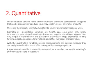 2. Quantitative
The quantitative variable refers to those variables which are composed of categories
that can be ordered in magnitude i.e. it may exist in greater or smaller amounts.
These are theoretically infinitely divisible into smaller and smaller fractional units.
Examples of quantitative variables are height, age, crop yield, GPA, salary,
temperature, area, air pollution index (measured in parts per million), income, herd
size, length of experience in the cultivation of particular crop, experience in dairy
farming, adoption quotient, land holding, and other numerous characteristics.
With the quantitative variables, precise measurements are possible because they
can easily be ordered in terms of increasing or decreasing magnitude.
A quantitative variable is naturally measured as a number for which meaningful
arithmetic operations make sense.
 