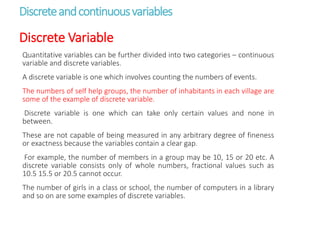 Discreteandcontinuousvariables
Discrete Variable
Quantitative variables can be further divided into two categories – continuous
variable and discrete variables.
A discrete variable is one which involves counting the numbers of events.
The numbers of self help groups, the number of inhabitants in each village are
some of the example of discrete variable.
Discrete variable is one which can take only certain values and none in
between.
These are not capable of being measured in any arbitrary degree of fineness
or exactness because the variables contain a clear gap.
For example, the number of members in a group may be 10, 15 or 20 etc. A
discrete variable consists only of whole numbers, fractional values such as
10.5 15.5 or 20.5 cannot occur.
The number of girls in a class or school, the number of computers in a library
and so on are some examples of discrete variables.
 