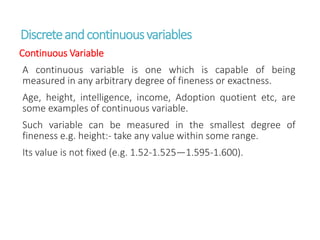 Discreteandcontinuousvariables
Continuous Variable
A continuous variable is one which is capable of being
measured in any arbitrary degree of fineness or exactness.
Age, height, intelligence, income, Adoption quotient etc, are
some examples of continuous variable.
Such variable can be measured in the smallest degree of
fineness e.g. height:- take any value within some range.
Its value is not fixed (e.g. 1.52-1.525—1.595-1.600).
 
