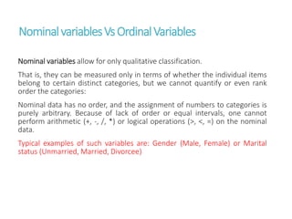 NominalvariablesVsOrdinalVariables
Nominal variables allow for only qualitative classification.
That is, they can be measured only in terms of whether the individual items
belong to certain distinct categories, but we cannot quantify or even rank
order the categories:
Nominal data has no order, and the assignment of numbers to categories is
purely arbitrary. Because of lack of order or equal intervals, one cannot
perform arithmetic (+, -, /, *) or logical operations (>, <, =) on the nominal
data.
Typical examples of such variables are: Gender (Male, Female) or Marital
status (Unmarried, Married, Divorcee)
 