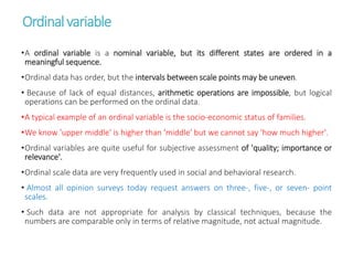 Ordinalvariable
•A ordinal variable is a nominal variable, but its different states are ordered in a
meaningful sequence.
•Ordinal data has order, but the intervals between scale points may be uneven.
• Because of lack of equal distances, arithmetic operations are impossible, but logical
operations can be performed on the ordinal data.
•A typical example of an ordinal variable is the socio-economic status of families.
•We know 'upper middle' is higher than 'middle' but we cannot say 'how much higher'.
•Ordinal variables are quite useful for subjective assessment of 'quality; importance or
relevance'.
•Ordinal scale data are very frequently used in social and behavioral research.
• Almost all opinion surveys today request answers on three-, five-, or seven- point
scales.
• Such data are not appropriate for analysis by classical techniques, because the
numbers are comparable only in terms of relative magnitude, not actual magnitude.
 