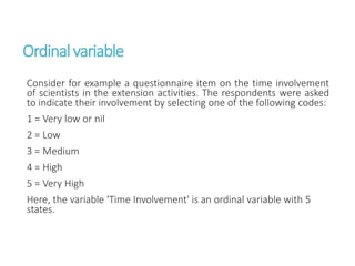 Ordinalvariable
Consider for example a questionnaire item on the time involvement
of scientists in the extension activities. The respondents were asked
to indicate their involvement by selecting one of the following codes:
1 = Very low or nil
2 = Low
3 = Medium
4 = High
5 = Very High
Here, the variable 'Time Involvement' is an ordinal variable with 5
states.
 