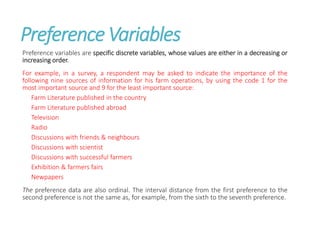 Preference Variables
Preference variables are specific discrete variables, whose values are either in a decreasing or
increasing order.
For example, in a survey, a respondent may be asked to indicate the importance of the
following nine sources of information for his farm operations, by using the code 1 for the
most important source and 9 for the least important source:
Farm Literature published in the country
Farm Literature published abroad
Television
Radio
Discussions with friends & neighbours
Discussions with scientist
Discussions with successful farmers
Exhibition & farmers fairs
Newpapers
The preference data are also ordinal. The interval distance from the first preference to the
second preference is not the same as, for example, from the sixth to the seventh preference.
 
