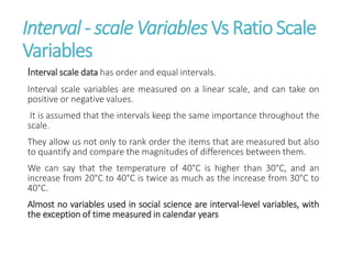 Interval - scale Variables Vs Ratio Scale
Variables
Interval scale data has order and equal intervals.
Interval scale variables are measured on a linear scale, and can take on
positive or negative values.
It is assumed that the intervals keep the same importance throughout the
scale.
They allow us not only to rank order the items that are measured but also
to quantify and compare the magnitudes of differences between them.
We can say that the temperature of 40°C is higher than 30°C, and an
increase from 20°C to 40°C is twice as much as the increase from 30°C to
40°C.
Almost no variables used in social science are interval-level variables, with
the exception of time measured in calendar years
 