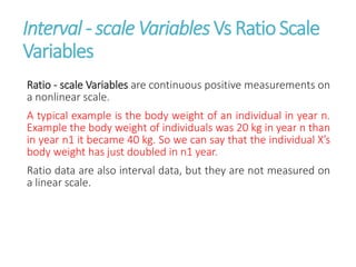 Interval - scale Variables Vs Ratio Scale
Variables
Ratio - scale Variables are continuous positive measurements on
a nonlinear scale.
A typical example is the body weight of an individual in year n.
Example the body weight of individuals was 20 kg in year n than
in year n1 it became 40 kg. So we can say that the individual X’s
body weight has just doubled in n1 year.
Ratio data are also interval data, but they are not measured on
a linear scale.
 